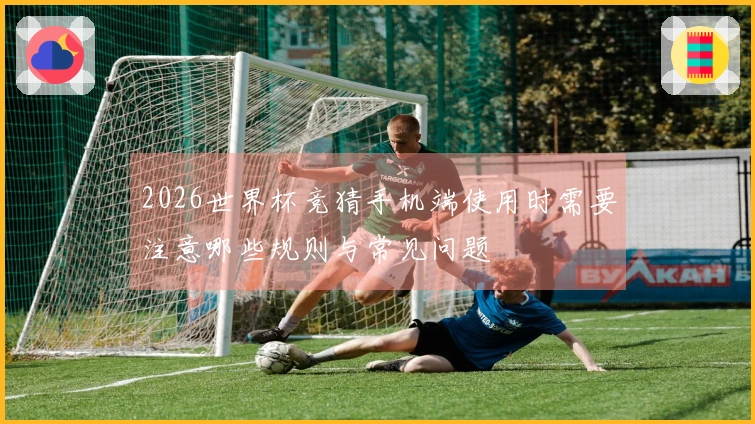 2026世界杯竞猜手机端使用时需要注意哪些规则与常见问题