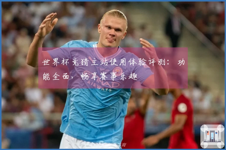 世界杯竞猜主站使用体验评测：功能全面，畅享赛事乐趣