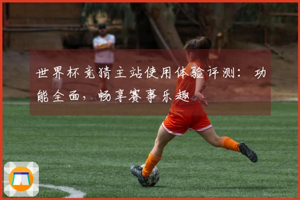 世界杯竞猜主站使用体验评测：功能全面，畅享赛事乐趣
